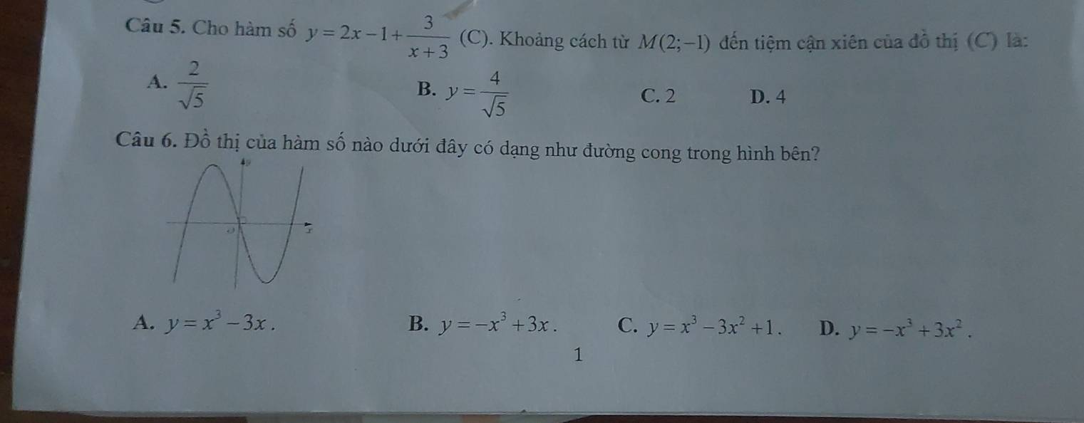 Cho hàm số y=2x-1+ 3/x+3 .(C ). Khoảng cách từ M(2;-1) đến tiệm cận xiên của đồ thị (C) là:
A.  2/sqrt(5) 
B. y= 4/sqrt(5)  C. 2 D. 4
Câu 6. Đồ thị của hàm số nào dưới đây có dạng như đường cong trong hình bên?
A. y=x^3-3x. B. y=-x^3+3x. C. y=x^3-3x^2+1. D. y=-x^3+3x^2. 
1