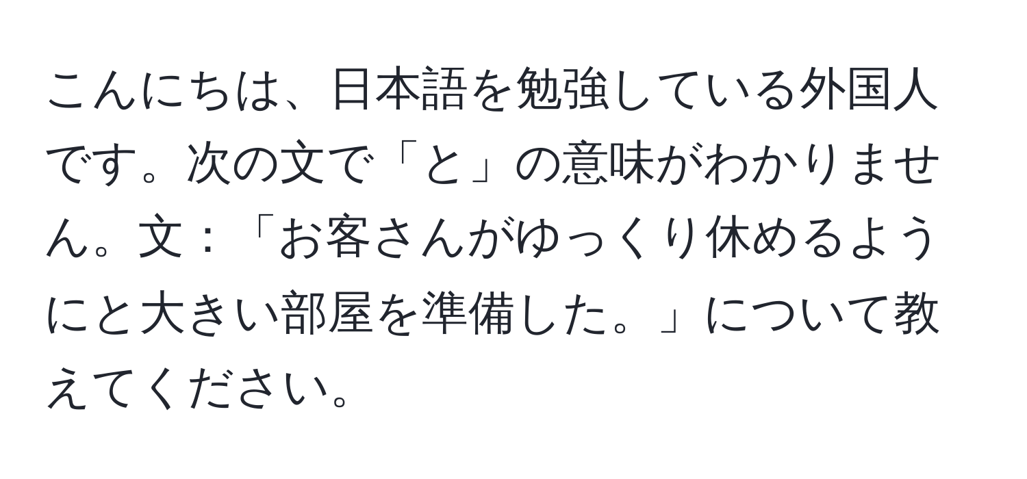 こんにちは、日本語を勉強している外国人です。次の文で「と」の意味がわかりません。文：「お客さんがゆっくり休めるようにと大きい部屋を準備した。」について教えてください。