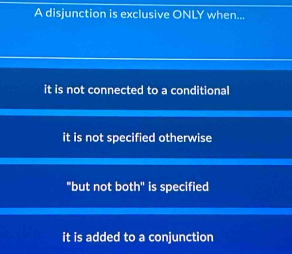 A disjunction is exclusive ONLY when...
it is not connected to a conditional
it is not specified otherwise
"but not both" is specified
it is added to a conjunction