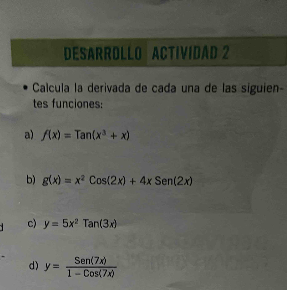 DESARROLLO ACTIVIDAD 2 
Calcula la derivada de cada una de las siguien- 
tes funciones: 
a) f(x)=Tan(x^3+x)
b) g(x)=x^2Cos(2x)+4xSen(2x)
c) y=5x^2Tan(3x)
d) y= Sen(7x)/1-Cos(7x) 