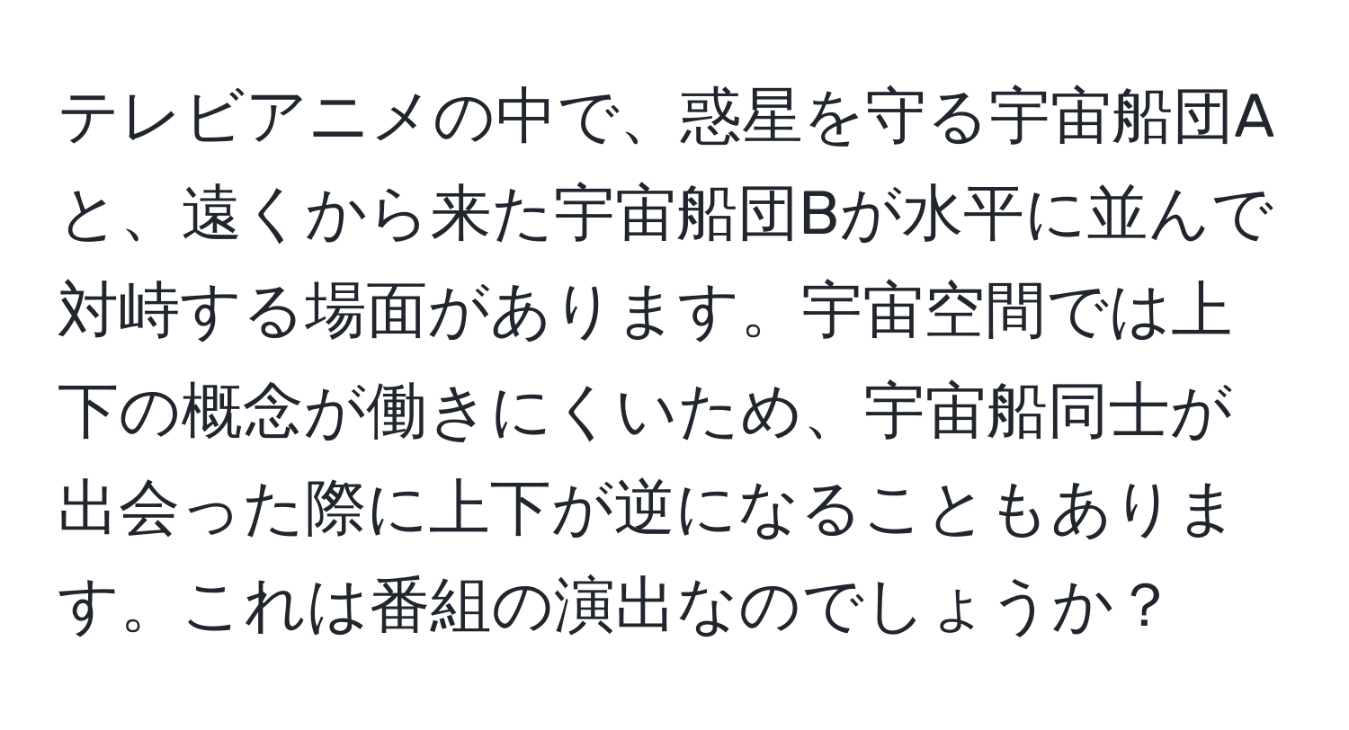 テレビアニメの中で、惑星を守る宇宙船団Aと、遠くから来た宇宙船団Bが水平に並んで対峙する場面があります。宇宙空間では上下の概念が働きにくいため、宇宙船同士が出会った際に上下が逆になることもあります。これは番組の演出なのでしょうか？