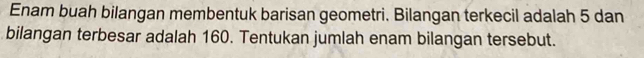 Enam buah bilangan membentuk barisan geometri. Bilangan terkecil adalah 5 dan 
bilangan terbesar adalah 160. Tentukan jumlah enam bilangan tersebut.