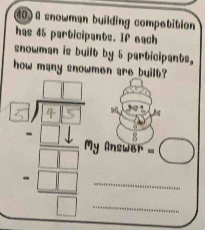 A snowmen building competition 
has 45 participants. If each 
snowman is built by 5 participants, 
how many snowmen are built? 
My Answer