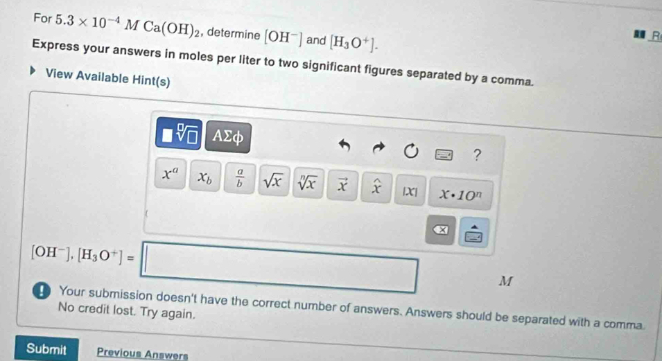 For 5.3* 10^(-4)MCa(OH)_2 , determine [OH^-] and [H_3O^+]. 
R 
Express your answers in moles per liter to two significant figures separated by a comma. 
View Available Hint(s)
□ sqrt[□](□ ) △ 20. 
?
x^a x_b  a/b  sqrt(x) sqrt[n](x) vector x widehat x |X| x· 10^n
[OH^-],[H_3O^+]=□ α
M
Your submission doesn't have the correct number of answers. Answers should be separated with a comma. 
No credit lost. Try again. 
Submit Previous Answers