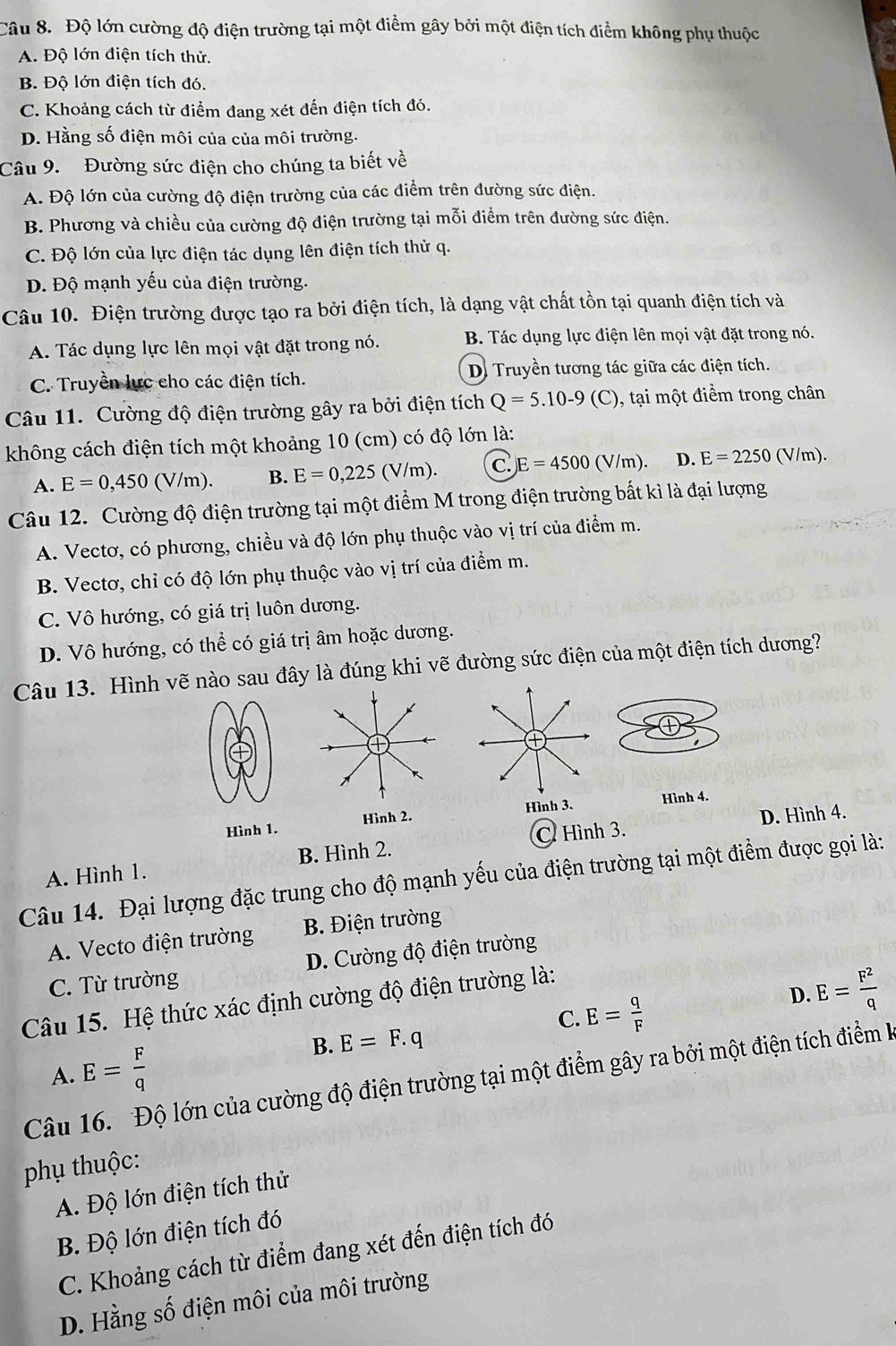 Độ lớn cường độ điện trường tại một điểm gây bởi một điện tích điểm không phụ thuộc
A. Độ lớn điện tích thử.
B. Độ lớn điện tích đó.
C. Khoảng cách từ điểm đang xét đến điện tích đó.
D. Hằng số điện môi của của môi trường.
Câu 9. Đường sức điện cho chúng ta biết về
A. Độ lớn của cường độ điện trường của các điểm trên đường sức điện.
B. Phương và chiều của cường độ điện trường tại mỗi điểm trên đường sức điện.
C. Độ lớn của lực điện tác dụng lên điện tích thử q.
D. Độ mạnh yếu của điện trường.
Câu 10. Điện trường được tạo ra bởi điện tích, là dạng vật chất tồn tại quanh điện tích và
A. Tác dụng lực lên mọi vật đặt trong nó. B. Tác dụng lực điện lên mọi vật đặt trong nó.
C. Truyền lực cho các điện tích. Di Truyền tương tác giữa các điện tích.
Câu 11. Cường độ điện trường gây ra bởi điện tích Q=5.10-9(C) , tại một điểm trong chân
không cách điện tích một khoảng 10 (cm) có độ lớn là:
A. E=0,450(V/m). B. E=0,225(V/m). C )E=4500(V/m). D. E=2250(V/ m).
Câu 12. Cường độ điện trường tại một điểm M trong điện trường bất kì là đại lượng
A. Vectơ, có phương, chiều và độ lớn phụ thuộc vào vị trí của điểm m.
B. Vectơ, chỉ có độ lớn phụ thuộc vào vị trí của điểm m.
C. Vô hướng, có giá trị luôn dương.
D. Vô hướng, có thể có giá trị âm hoặc dương.
Câu 13. Hình vẽ nào sau đây là đúng khi vẽ đường sức điện của một điện tích dương?
D. Hình 4.
Hình 1. Hình 2. Hình 3. Hình 4.
A. Hình 1. B. Hình 2. C. Hình 3.
Câu 14. Đại lượng đặc trung cho độ mạnh yếu của điện trường tại một điểm được gọi là:
A. Vecto điện trường  B. Điện trường
C. Từ trường D. Cường độ điện trường
Câu 15. Hệ thức xác định cường độ điện trường là:
C. E= q/F 
D. E= F^2/q 
A. E= F/q 
B. E=F.q
Câu 16. Độ lớn của cường độ điện trường tại một điểm gây ra bởi một điện tích điểm kà
phụ thuộc:
A. Độ lớn điện tích thử
B. Độ lớn điện tích đó
C. Khoảng cách từ điểm đang xét đến điện tích đó
D. Hằng số điện môi của môi trường