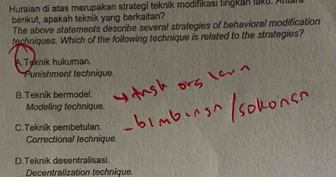 Huraian di atas merupakan strategi teknik modifikasi tıngkan laku. Anlan
berikut, apakah teknik yang berkaitan?
The above statements describe several strategies of behavioral modification
techniques. Which of the following technique is related to the strategies?
A. Teknik hukuman.
Punishment technique.
B.Teknik bermodel.
Modeling technique.
C.Teknik pembetulan.
Correctional technique.
D.Teknik desentralisasi.
Decentralization technique.