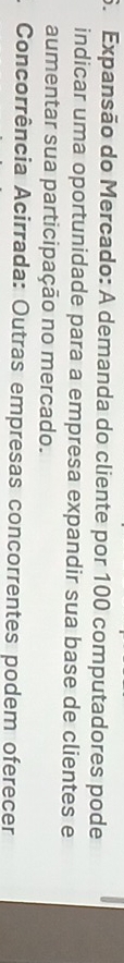 Expansão do Mercado: A demanda do cliente por 100 computadores pode 
indicar uma oportunidade para a empresa expandir sua base de clientes e 
aumentar sua participação no mercado. 
Concorrência Acirrada: Outras empresas concorrentes podem oferecer