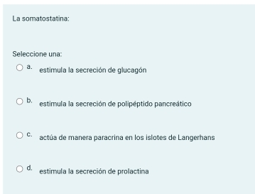 La somatostatina:
Seleccione una:
a estimula la secreción de glucagón
b, estimula la secreción de polipéptido pancreático
C. actúa de manera paracrina en los islotes de Langerhans
d. estimula la secreción de prolactina