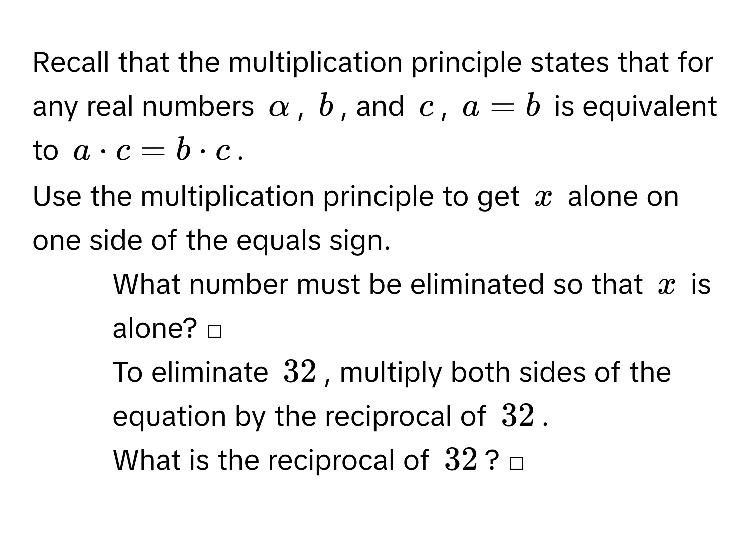 Recall that the multiplication principle states that for any real numbers α, b, and c, a=b is equivalent to a· c=b· c. 
Use the multiplication principle to get x alone on one side of the equals sign.
1. What number must be eliminated so that x is alone? □
2. To eliminate 32, multiply both sides of the equation by the reciprocal of 32.
3. What is the reciprocal of 32? □