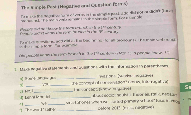 The Simple Past (Negative and Question forms) 
To make the negative form of verbs in the simple past, add did not or didn't (for al 
pronouns). The main verb remains in the simple form. For example, 
People did not know the term brunch in the 11^(th) century. 
People didn't know the term brunch in the 11^(th) century. 
To make questions, add did at the beginning (for all pronouns). The main verb remair 
in the simple form. For example, 
Did people know the term brunch in the 11^(th) century? (Not, “Did people knew...?”) 
7. Make negative statements and questions with the information in parentheses. 
a) Some languages __invasions. (survive, negative) 
b) you _the concept of conservation? (know, interrogative) 
c) No, I_ _the concept. (know, negative) Se 
d) Lenni Montiel __about sociolinguistic theories. (talk, negative) 
e) _we _smartphones when we started primary school? (use, interrog M 
f) The word “selfie” __before 2013. (exist, negative)