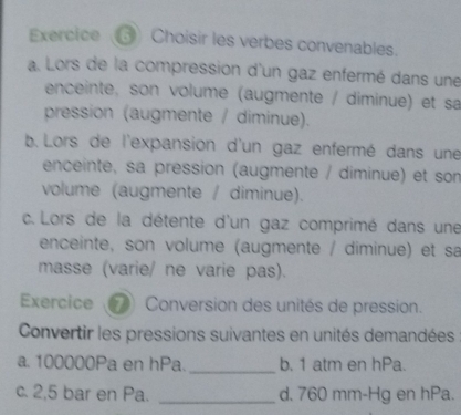 Exercice ⑤ Choisir les verbes convenables.
a. Lors de la compression d'un gaz enfermé dans une
enceinte, son volume (augmente / diminue) et sa
pression (augmente / diminue).
b. Lors de l'expansion d'un gaz enfermé dans une
enceinte, sa pression (augmente / diminue) et son
volume (augmente / diminue).
c. Lors de la détente d'un gaz comprimé dans une
enceinte, son volume (augmente / diminue) et sa
masse (varie/ ne varie pas).
Exercice Conversion des unités de pression.
Convertir les pressions suivantes en unités demandées
a. 100000Pa en hPa. _b. 1 atm en hPa.
c. 2,5 bar en Pa. _d. 760 mm-Hg en hPa.