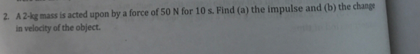 A 2-kg mass is acted upon by a force of 50 N for 10 s. Find (a) the impulse and (b) the change 
in velocity of the object.