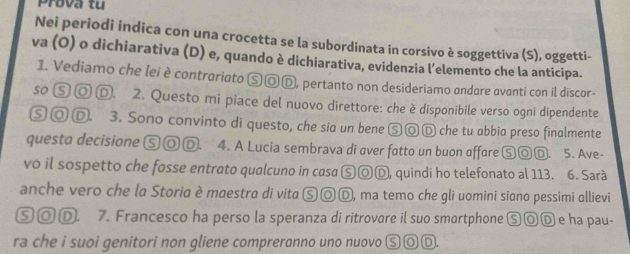 Prova tu 
Nei periodi indica con una crocetta se la subordinata in corsivo è soggettiva (S), oggetti- 
va (O) o dichiarativa (D) e, quando è dichiarativa, evidenzia l’elemento che la anticipa. 
1. Vediamo che lei è contrariato ⓈⓄⒹ, pertanto non desideriamo andare avanti con il discor- 
so Ⓢ ◎ Ⓓ. 2. Questo mi piace del nuovo direttore: che è disponibile verso ogni dipendente 
Ⓢ◎ D. 3. Sono convinto di questo, che sia un bene ⑤◎Ⓓ che tu abbia preso finalmente 
questo decisione ⑤◎Ⓓ. 4. A Lucia sembrava di over fatto un buon offore ⑤◎Ⓓ. 5. Ave- 
vo il sospetto che fosse entrato qualcuno in casa ⑤ⓄⒹ, quindi ho telefonato al 113. 6. Sarà 
anche vero che la Storia è maestra di vita Ⓢ◎ Ⓓ, ma temo che gli uomini siano pessimi allievi 
⑤Ⓞ Ⓓ. 7. Francesco ha perso la speranza di ritrovare il suo smartphone ⑤◎Ⓓ e ha pau- 
ra che i suoi genitori non gliene compreranno uno nuovo Ⓢ◎Ⓓ.