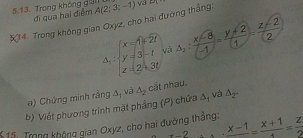 Trong không giải0 A(2;3;-1) va D(
đi qua hai điểm 
(14. Trong không gian Oxyz, cho hai đường thẳng:
Delta _1:beginarrayl x=1+2t y=3-t z=2+3tendarray. △ _2: (x-8)/-1 = (y+2)/1 = (z-2)/2 . 
và 
a) Chứng minh rằng △ _1 và △ _2 cắt nhau. 
b) Viết phương trình mặt phẳng (P) chứa △ _1 và △ _2. 
K15. Trong không gian Oxyz, cho hai đường thẳng: 
7-2.frac x-1= (x+1)/4 = z/2 