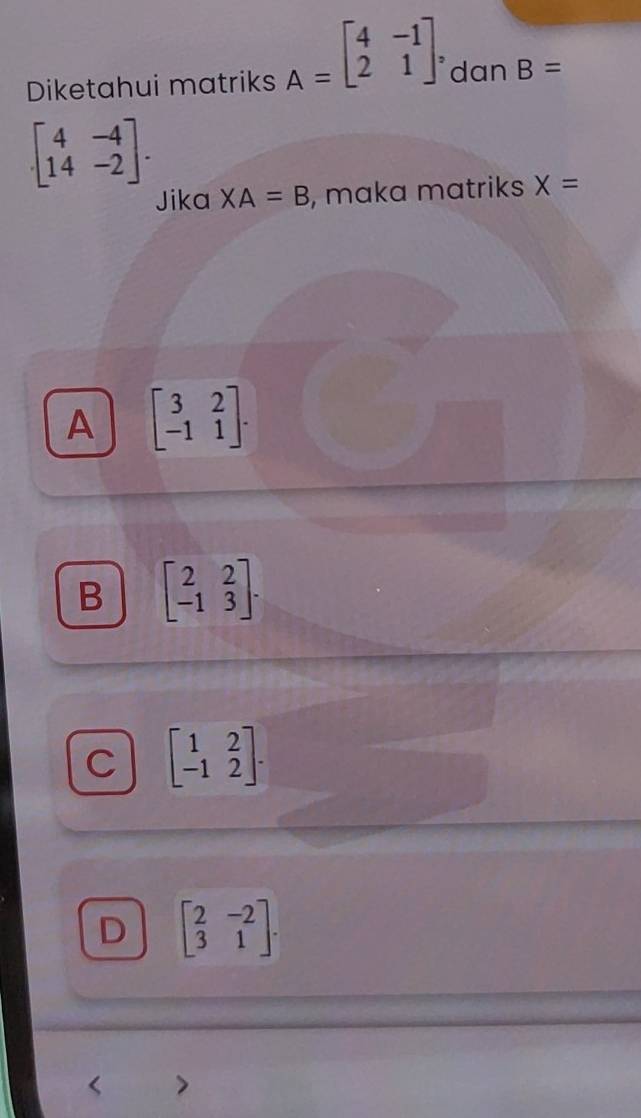Diketahui matriks A=beginbmatrix 4&-1 2&1endbmatrix dan B=
beginbmatrix 4&-4 14&-2endbmatrix. 
Jika XA=B , maka matriks X=
A beginbmatrix 3&2 -1&1endbmatrix.
B beginbmatrix 2&2 -1&3endbmatrix.
C beginbmatrix 1&2 -1&2endbmatrix.
D beginbmatrix 2&-2 3&1endbmatrix. 
7