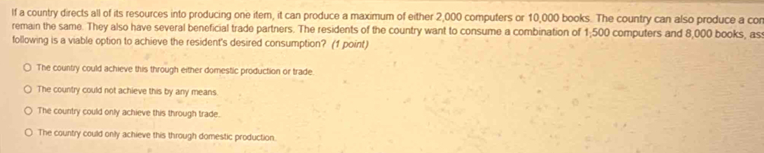 If a country directs all of its resources into producing one item, it can produce a maximum of either 2,000 computers or 10,000 books. The country can also produce a cor
remain the same. They also have several beneficial trade partners. The residents of the country want to consume a combination of 1:500 computers and 8,000 books, as 
following is a viable option to achieve the resident's desired consumption? (1 point)
The country could achieve this through either domestic production or trade
The country could not achieve this by any means.
The country could only achieve this through trade.
The country could only achieve this through domestic production