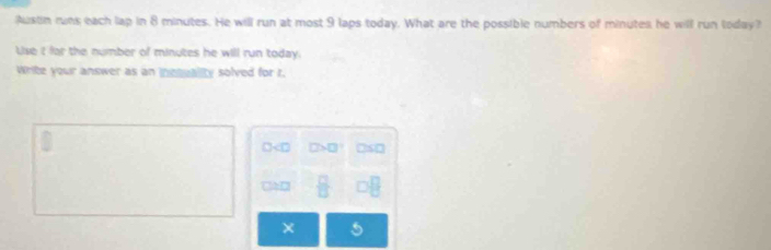 Austin runs each lap in 8 minutes. He will run at most 9 laps today. What are the possible numbers of minutes he will run today? 
Use t far the number of minutes he will run today. 
Write your answer as an incquality solved for r.
□ □ >□° )s( 
CD  □ /□   □ □
×