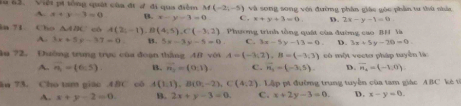 Việt pi tổng quát của đí đ đi qua điễm M(-2;-5) và song song với đường phân giác góc phần tư thứ nhất
A. x+y-3=0 B. x-y-3=0 C. x+y+3=0. D . 2x-y-1=0. 
n 71 Cho △ ABC cô A(2;-1), B(4;5), C(-3;2) Phương trình tổng quát của đường cao BH là
A. 3x+5y-37=0. B. 5x-3y-5=0 c. 3x-5y-13=0. D. 3x+5y-20=0. 
âu ?2. Đường trung trực của đoạn thắng AB với A=(-3;2), B=(-3;3) có một vectơ pháp tuyển là:
A. overline n_1=(6,5). B. vector n_2=(0,1). C. vector n_3=(-3;5). D. overline n_4=(-1,0). 
ău 73. Cho tam giáo . 48C có A(1,1), B(0,-2), C(4,2) Lập pt đường trung tuyển của tam giác ABC kè t
A. x+y-2=0. B. 2x+y-3=0. C. x+2y-3=0. D. x-y=0.