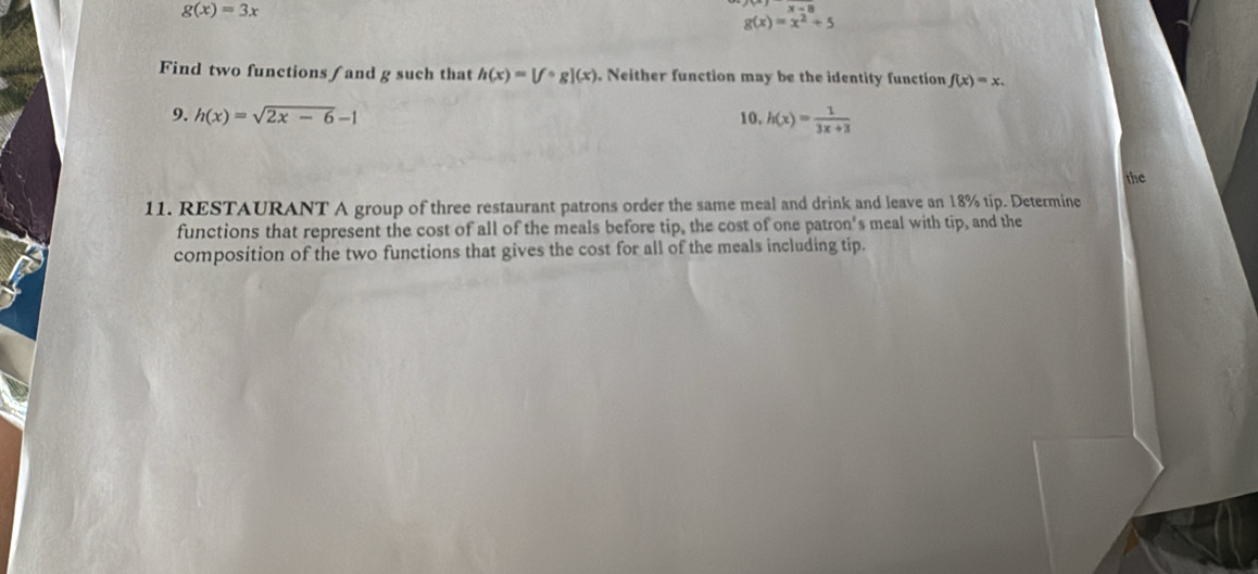 g(x)=3x
g(x)=x^2+5
Find two functions / and g such that h(x)=[fcirc g](x). Neither function may be the identity function f(x)=x. 
9. h(x)=sqrt(2x-6)-1 10, h(x)= 1/3x+3 
the 
11. RESTAURANT A group of three restaurant patrons order the same meal and drink and leave an 18% tip. Determine 
functions that represent the cost of all of the meals before tip, the cost of one patron's meal with tip, and the 
composition of the two functions that gives the cost for all of the meals including tip.