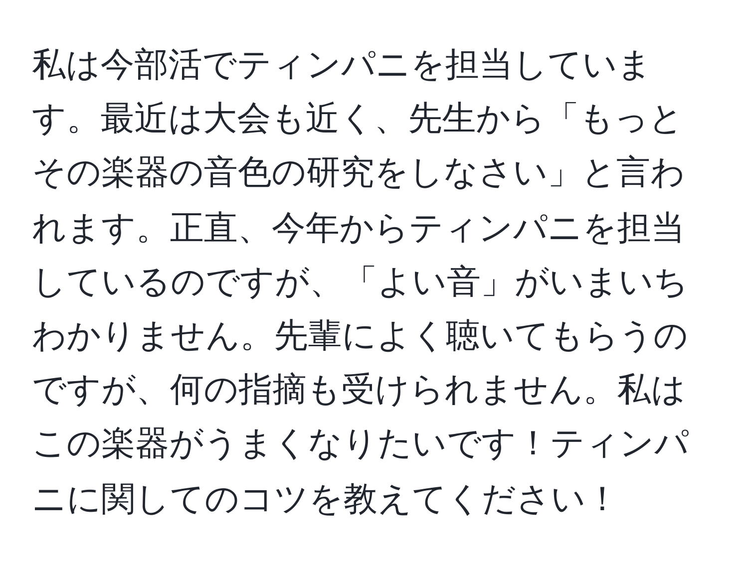 私は今部活でティンパニを担当しています。最近は大会も近く、先生から「もっとその楽器の音色の研究をしなさい」と言われます。正直、今年からティンパニを担当しているのですが、「よい音」がいまいちわかりません。先輩によく聴いてもらうのですが、何の指摘も受けられません。私はこの楽器がうまくなりたいです！ティンパニに関してのコツを教えてください！