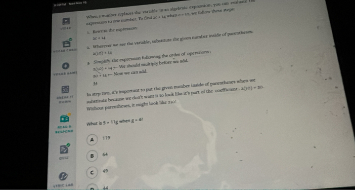 8:2 Pb Mh Hup T8
When a number replaces the variable in an algebratc expression, you can evaluate t
2c+14 4 when c=10 we follow these steps:
t C expression to one number. To find
1. Rewrite the expression
3c+14
VECAB CA=! 2. Wherever we see the variable, substitute the given number inside of parentheses:
2(10)+14
3. Simplify the expression following the order of operations
2(10)+14-11 We should multiply before we add.
VOCEB GAMI 20+14-Non ow we can add.
34
In step two, it's important to put the given number inside of parentheses when we
sow~ substitute because we don't want it to look like it's part of the coefficient . 1(10)=20. 
Without parentheses, it might look like 210?
g when
What is 5+118 g=4
WES>ON0
A 119
ou== B 6
C 49
LERIC LAB 44