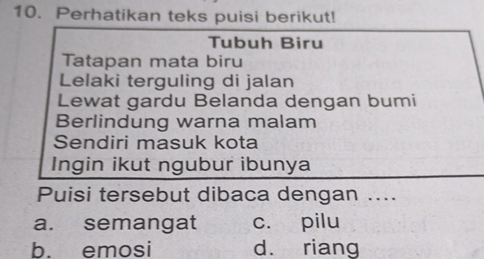 Perhatikan teks puisi berikut!
Tubuh Biru
Tatapan mata biru
Lelaki terguling di jalan
Lewat gardu Belanda dengan bumi
Berlindung warna malam
Sendiri masuk kota
Ingin ikut ngubur ibunya
Puisi tersebut dibaca dengan ....
a. semangat c. pilu
b. emosi d. riang