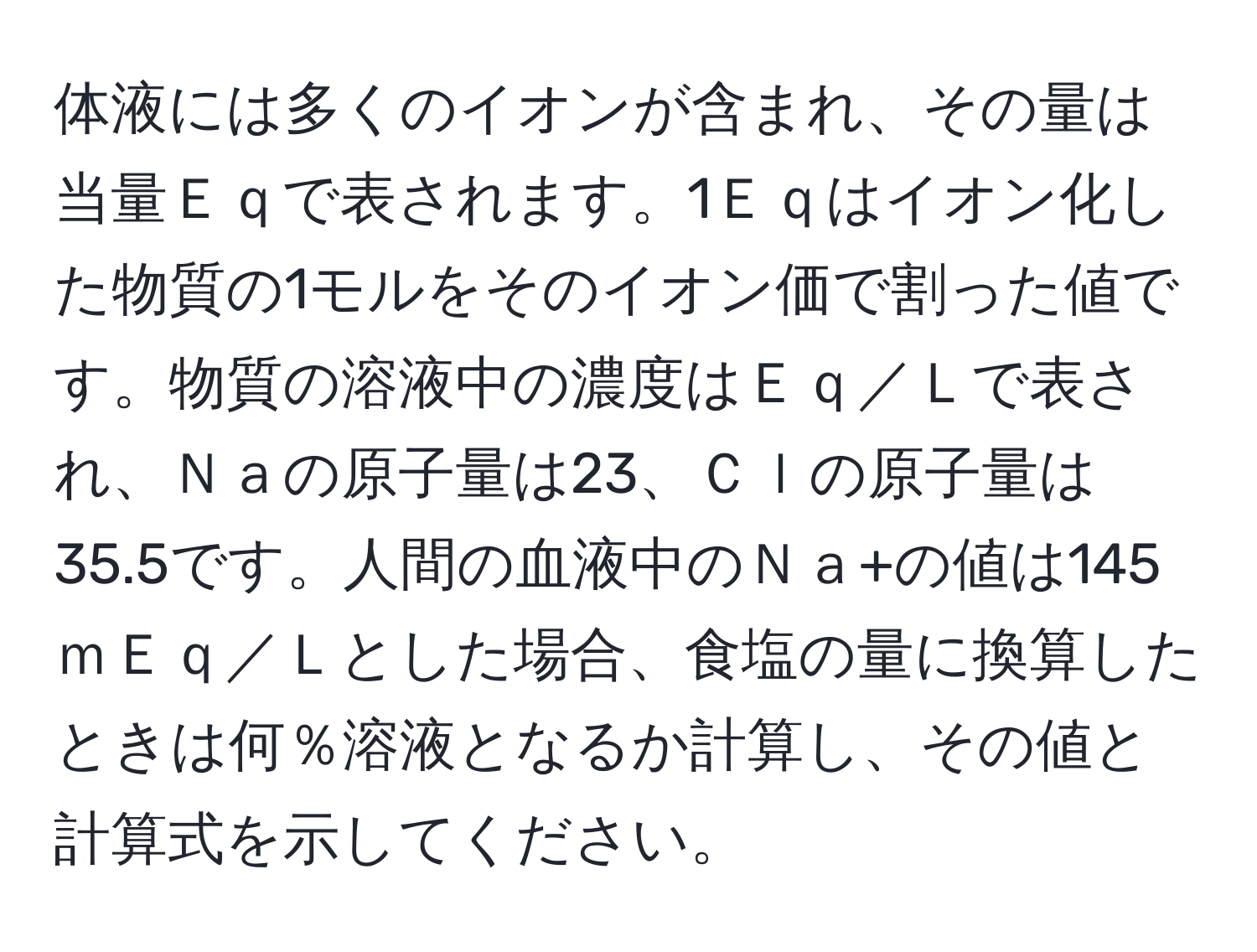 体液には多くのイオンが含まれ、その量は当量Ｅｑで表されます。1Ｅｑはイオン化した物質の1モルをそのイオン価で割った値です。物質の溶液中の濃度はＥｑ／Ｌで表され、Ｎａの原子量は23、Ｃｌの原子量は35.5です。人間の血液中のＮａ+の値は145ｍＥｑ／Ｌとした場合、食塩の量に換算したときは何％溶液となるか計算し、その値と計算式を示してください。