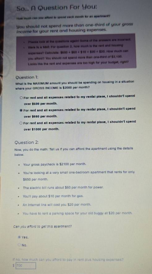 So... A Question For You:
How much can you afford to spend each month for an spartmant?
You should not spend more than one-third of your gross
income for your rent and housing expenses.
Please look at the questions againt Some of the answers are incorrect.
Here is a hint: For quastion 2, how much is the rant and housing
expenses? Calcutate: $650+$60+$10+$20+$20. How much can
you afford? You should not spand more than one-third of $2,100.
Looks like the rent and expenses ara too high for your budget, right?
Question 1:
What is the MAXIMUM amount you should be spending on housing in a situation
where your GROSS INCOME is $2000 per month?
For rent and all expenses related to my rental place, I shouldn't spend
over $500 per month.
For rent and all expenses related to my rental place, I shouldn't spend
over $660 per month.
For rent and all expences related to my rental place, I shouldn't spend
over $1000 per month.
Question 2:
Now, you do the math; Tell us if you can afford the apartment using the details
bolow.
Your gross paycheck is $2100 per month.
You're looking at a very small one-bedroom apartment that rents for only
$650 par month
The electric bill runs about $60 per month for power.
You'll pay about $10 par month for gas.
An Internet line will cast you $20 par month.
You have to rent a parking space for your old buggy at $20 per month.
Can you afford to get this apartment?
Ye s
No
It no, now m∠ d1 can you afford to pay in rant plus housing expenses?
$ 700