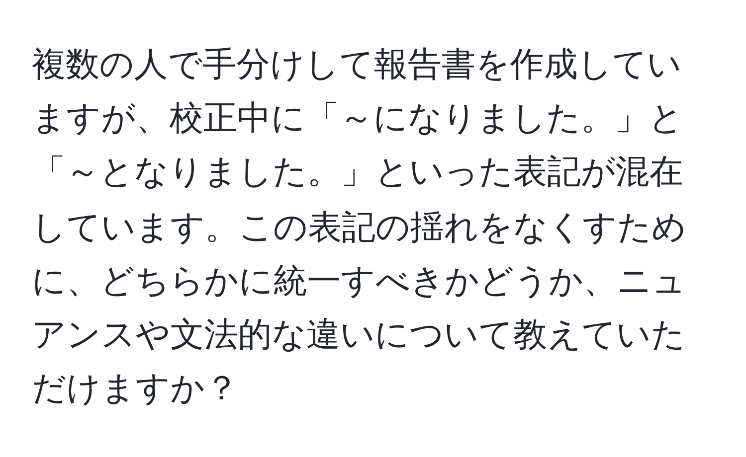 複数の人で手分けして報告書を作成していますが、校正中に「～になりました。」と「～となりました。」といった表記が混在しています。この表記の揺れをなくすために、どちらかに統一すべきかどうか、ニュアンスや文法的な違いについて教えていただけますか？