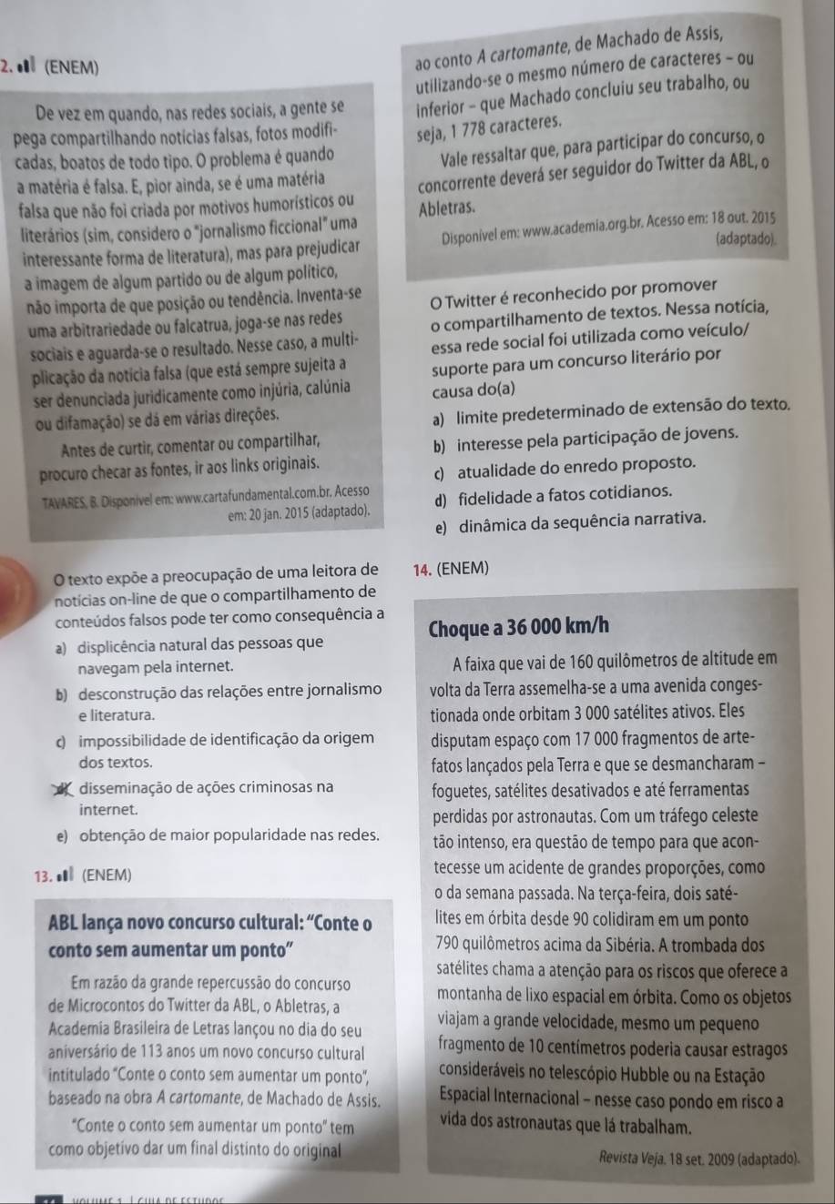 ● (ENEM)
ao conto A cartomante, de Machado de Assis,
utilizando-se o mesmo número de caracteres - ou
De vez em quando, nas redes sociais, a gente se inferior - que Machado concluiu seu trabalho, ou
pega compartilhando notícias falsas, fotos modifi- seja, 1 778 caracteres.
cadas, boatos de todo tipo. O problema é quando
Vale ressaltar que, para participar do concurso, o
a matéria é falsa. E, pior ainda, se é uma matéria
concorrente deverá ser seguidor do Twitter da ABL, o
falsa que não foi criada por motivos humorísticos ou Abletras.
literários (sim, considero o "jornalismo ficcional" uma (adaptado).
interessante forma de literatura), mas para prejudicar Disponivel em: www.academia.org.br. Acesso em: 18 out. 2015
a imagem de algum partido ou de algum político,
não importa de que posição ou tendência. Inventa-se O Twitter é reconhecido por promover
uma arbitrariedade ou falcatrua, joga-se nas redes o compartilhamento de textos. Nessa notícia,
sociais e aguarda-se o resultado. Nesse caso, a multi- essa rede social foi utilizada como veículo/
plicação da notícia falsa (que está sempre sujeita a suporte para um concurso literário por
ser denunciada juridicamente como injúria, calúnia causa do(a)
ou difamação) se dá em várias direções.
a) limite predeterminado de extensão do texto.
Antes de curtir, comentar ou compartilhar,
b) interesse pela participação de jovens.
procuro checar as fontes, ir aos links originais.
c) atualidade do enredo proposto.
TAVARES, B. Disponivel em: www.cartafundamental.com.br. Acesso d) fidelidade a fatos cotidianos.
em: 20 jan. 2015 (adaptado).
e) dinâmica da sequência narrativa.
O texto expõe a preocupação de uma leitora de 14. (ENEM)
notícias on-line de que o compartilhamento de
conteúdos falsos pode ter como consequência a
a) displicência natural das pessoas que Choque a 36 000 km/h
navegam pela internet. A faixa que vai de 160 quilômetros de altitude em
b) desconstrução das relações entre jornalismo volta da Terra assemelha-se a uma avenida conges-
e literatura. tionada onde orbitam 3 000 satélites ativos. Eles
c) impossibilidade de identificação da origem disputam espaço com 17 000 fragmentos de arte-
dos textos. fatos lançados pela Terra e que se desmancharam -
disseminação de ações criminosas na foguetes, satélites desativados e até ferramentas
internet.
perdidas por astronautas. Com um tráfego celeste
e) obtenção de maior popularidade nas redes. tão intenso, era questão de tempo para que acon-
13. ● (ENEM) tecesse um acidente de grandes proporções, como
o da semana passada. Na terça-feira, dois saté-
ABL lança novo concurso cultural: “Conte o  lites em órbita desde 90 colidiram em um ponto
conto sem aumentar um ponto”  790 quilômetros acima da Sibéria. A trombada dos
satélites chama a atenção para os riscos que oferece a
Em razão da grande repercussão do concurso montanha de lixo espacial em órbita. Como os objetos
de Microcontos do Twitter da ABL, o Abletras, a
Academia Brasileira de Letras lançou no dia do seu viajam a grande velocidade, mesmo um pequeno
aniversário de 113 anos um novo concurso cultural  fragmento de 10 centímetros poderia causar estragos
intitulado “Conte o conto sem aumentar um ponto”, consideráveis no telescópio Hubble ou na Estação
baseado na obra A cartomante, de Machado de Assis. Espacial Internacional - nesse caso pondo em risco a
“Conte o conto sem aumentar um ponto” tem vida dos astronautas que lá trabalham.
como objetivo dar um final distinto do original Revista Veja. 18 set. 2009 (adaptado).