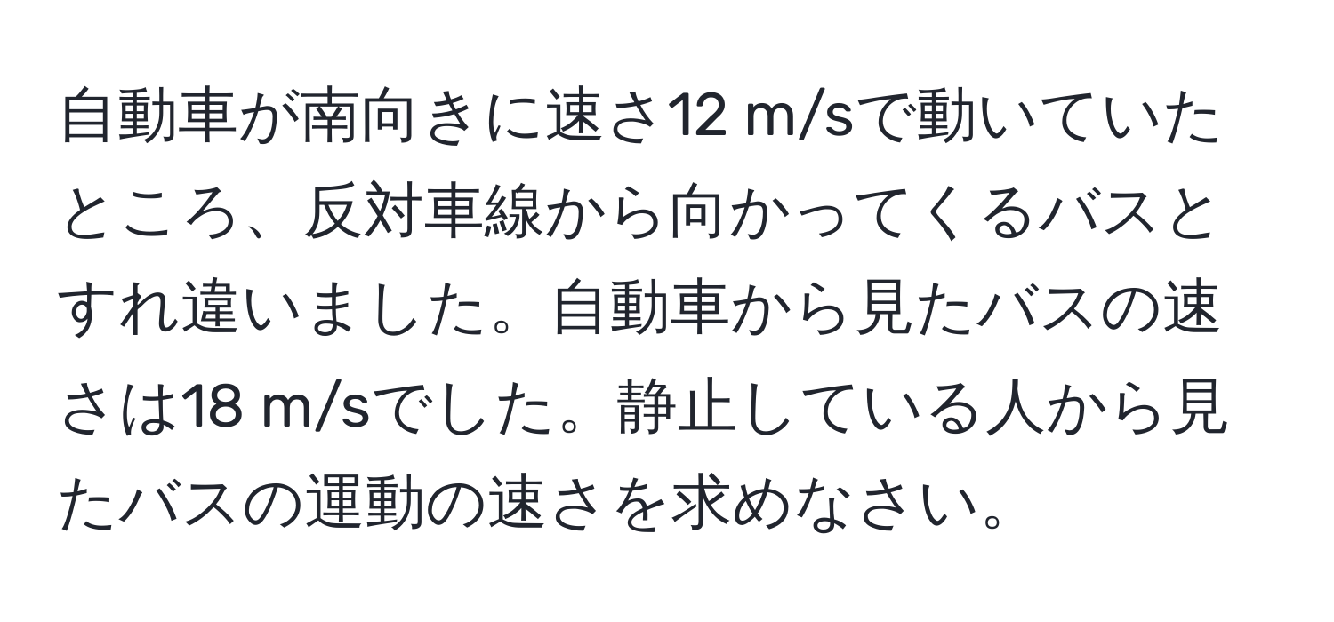 自動車が南向きに速さ12 m/sで動いていたところ、反対車線から向かってくるバスとすれ違いました。自動車から見たバスの速さは18 m/sでした。静止している人から見たバスの運動の速さを求めなさい。