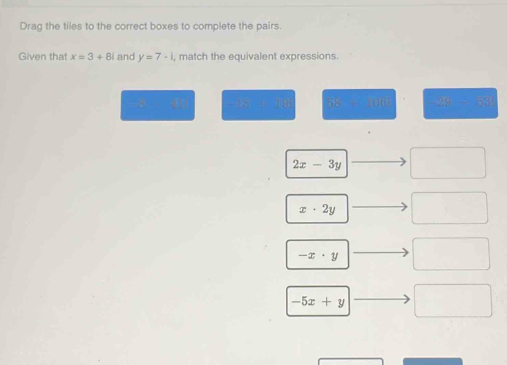 Drag the tiles to the correct boxes to complete the pairs.
Given that x=3+8i and y=7-i , match the equivalent expressions.
-8=41 -15+19i 58+106i -29-53i
2x-3y
□ 
x· 2y
□
-x· y
-5x+y
□  □  
□ 