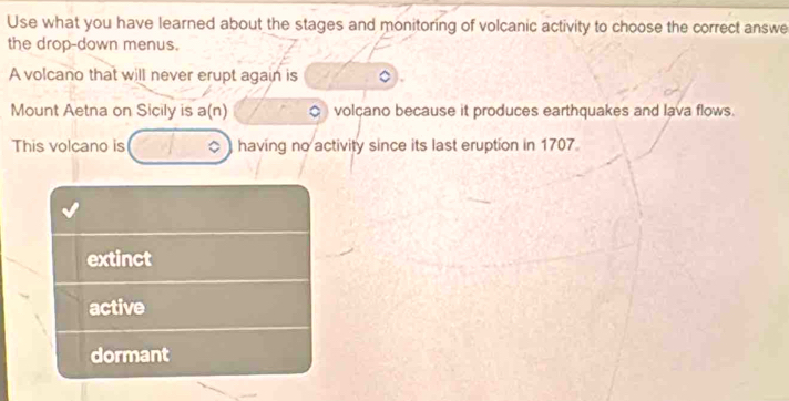 Use what you have learned about the stages and monitoring of volcanic activity to choose the correct answe
the drop-down menus.
A volcano that will never erupt again is
Mount Aetna on Sicily is a(n) volçano because it produces earthquakes and lava flows.
This volcano is having no activity since its last eruption in 1707.
extinct
active
dormant