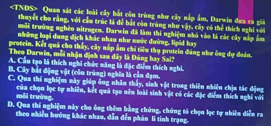 Quan sát các loài cây bắt côn trùng như cây nắp ẩm, Darwin đưa ra giả
thuyết cho rằng, với cấu trúc lá để bắt còn trùng như vậy, cây có thể thích nghi với
môi trường nghèo nitrogen. Darwin đã làm thí nghiệm nhỏ vào lá các cây nắp ẩm
những loại dung dịch khác nhau như nước đường, lipid hay
protein. Kết quả cho thấy, cây nắp ấm chỉ tiêu thụ protein đúng như ông dự đoán.
Theo Darwin, mỗi nhận định sau đây là Đúng hay Sai?
A. Cầu tạo lá thích nghi chức năng là đặc điểm thích nghi.
B. Cây bắt động vật (côn trùng) nghĩa là cần đạm.
C. Qua thí nghiệm này giúp ông nhân thấy, sinh vật trong thiên nhiên chịu tác động
của chọn lọc tự nhiên, kết quả tạo nên loài sinh vật có các đặc điểm thích nghi với
môi trường.
D. Qua thí nghiệm này cho ông thêm bằng chứng, chứng tỏ chọn lọc tự nhiên diễn ra
theo nhiều hướng khác nhau, dẫn đến phản li tính trạng.