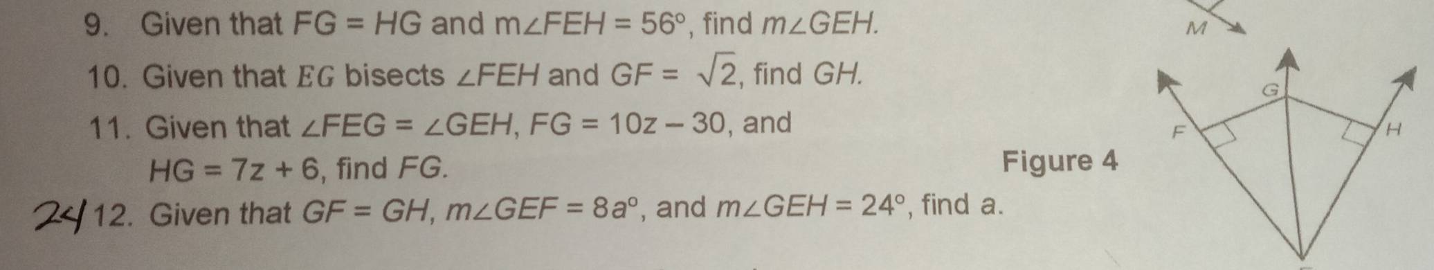 Given that FG=HG and m∠ FEH=56° , find m∠ GEH. 
10. Given that EG bisects ∠ FEH and GF=sqrt(2) , find GH. 
11. Given that ∠ FEG=∠ GEH, FG=10z-30 , and
HG=7z+6 , find FG. Figure 4 
12. Given that GF=GH, m∠ GEF=8a° , and m∠ GEH=24° , find a.