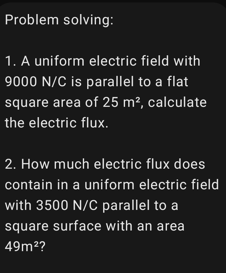 Problem solving: 
1. A uniform electric field with
9000 N/C is parallel to a flat 
square area of 25m^2 , calculate 
the electric flux. 
2. How much electric flux does 
contain in a uniform electric field 
with 3500 N/C parallel to a 
square surface with an area
49m^2 ?