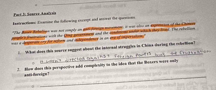 Source Analysis 
Instructions: Examine the following excerpt and answer the questions 
"The Boxer Rebellion was not simply an anti-foreign movement, it was also an expression of the Chinese 
people's frustrations with the Qing government and the conditions under which they lived. The rebellion 
was a desperate cry for reform and independence in an era of imperialism." 
_ 
1. What does this source suggest about the internal struggles in China during the rebellion? 
2. How does this perspective add complexity to the idea that the Boxers were only 
_ 
anti-foreign?