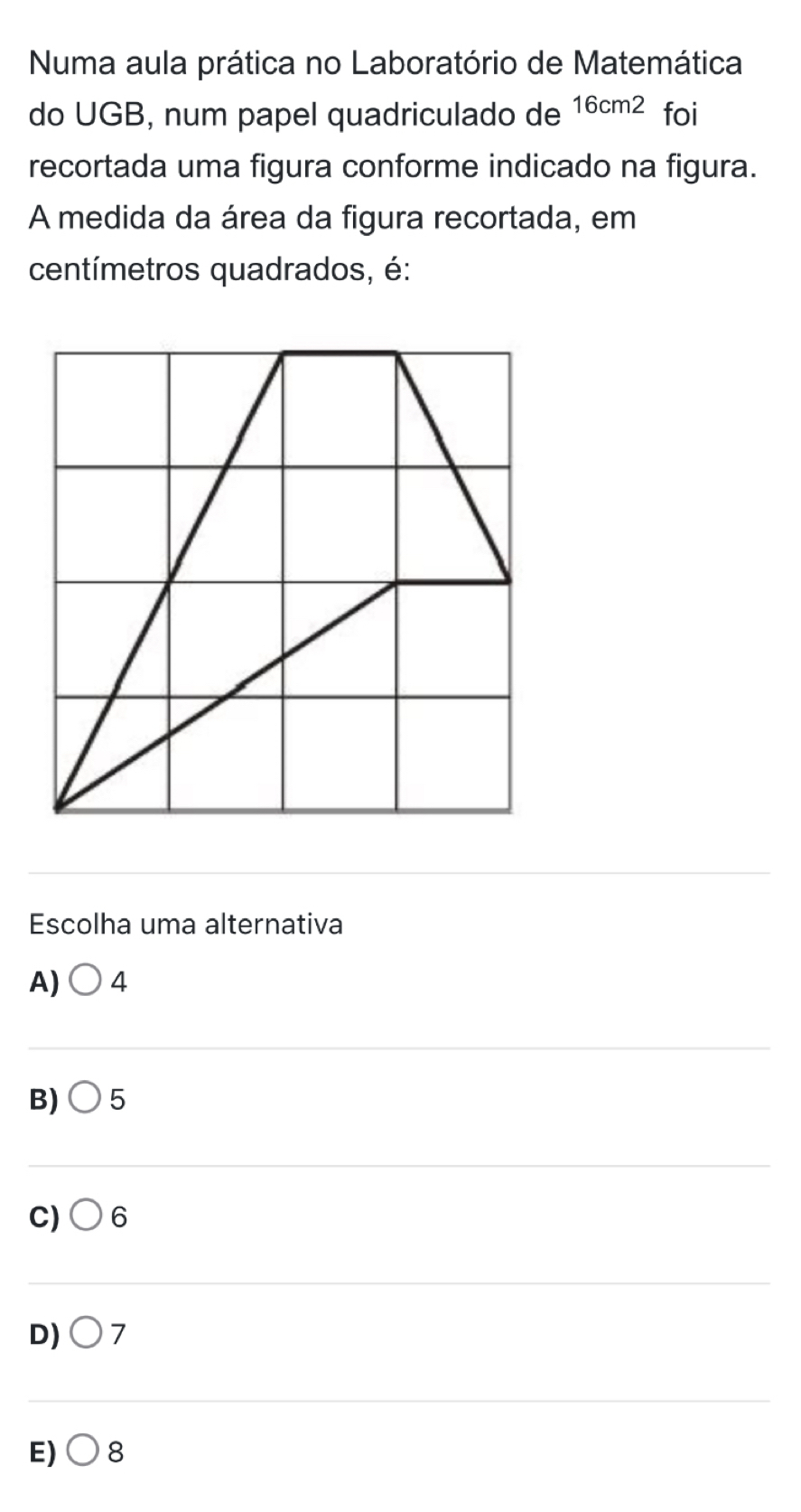 Numa aula prática no Laboratório de Matemática
do UGB, num papel quadriculado de 16cm^2 foi
recortada uma figura conforme indicado na figura.
A medida da área da figura recortada, em
centímetros quadrados, é:
_
Escolha uma alternativa
A) bigcirc 4
_
B) 5
_
C) 6
_
D) 7
_
E) bigcirc 8