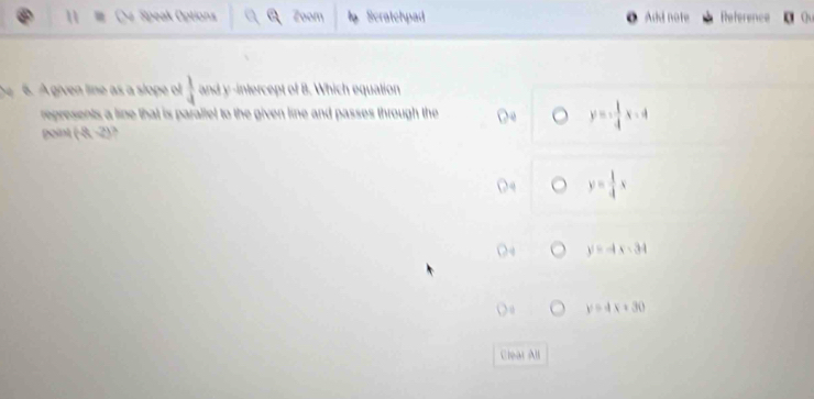 Speak Options Zoom Scratchpad Add note Reference
he 6. A given line as a slope ol  1/4  and y-intercept of B. Which equation
represents a line that is parallel to the given line and passes through the
y=- 1/4 x-4
point (8 4^^circ 
y= 1/4 x
y=-4x-34
y=4x+30
Clear All