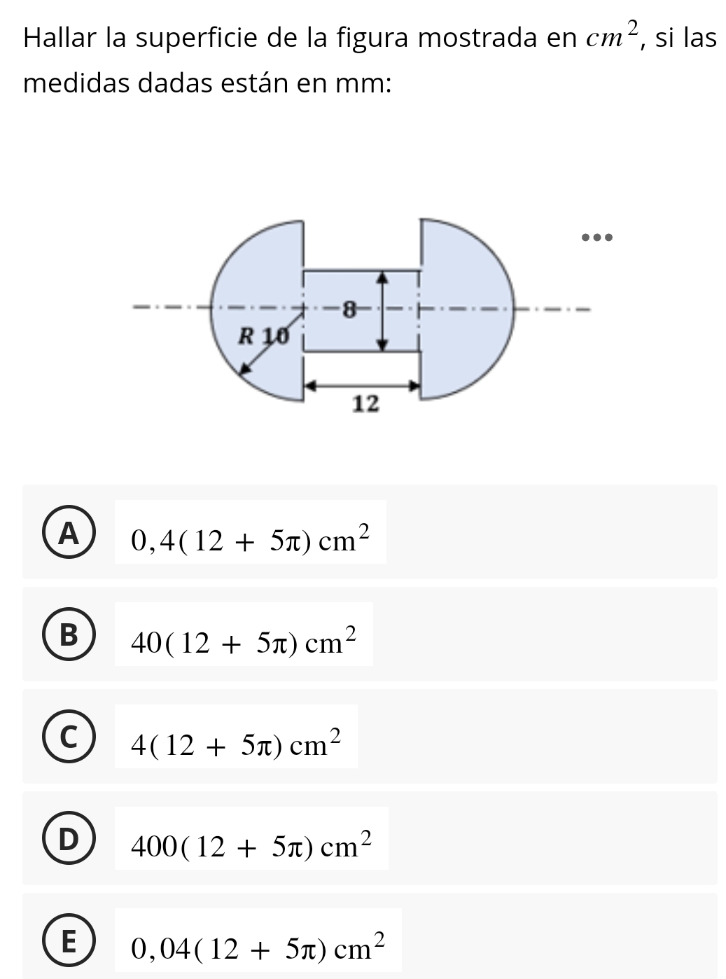 Hallar la superficie de la figura mostrada en cm^2 , si las
medidas dadas están en mm :
A 0,4(12+5π )cm^2
B 40(12+5π )cm^2
C 4(12+5π )cm^2
D 400(12+5π )cm^2
E 0,04(12+5π )cm^2