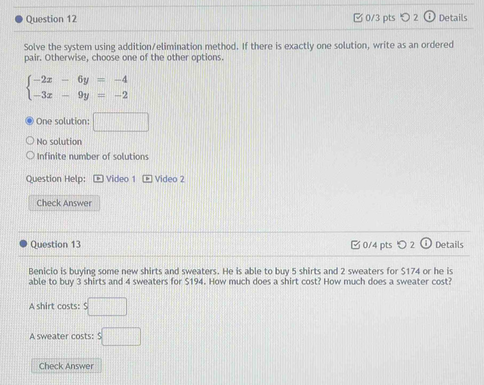 つ 2 Details
Solve the system using addition/elimination method. If there is exactly one solution, write as an ordered
pair. Otherwise, choose one of the other options.
beginarrayl -2x-6y=-4 -3x-9y=-2endarray.
One solution: □
No solution
Infinite number of solutions
Question Help: Video 1 Video 2
Check Answer
Question 13 0/4 pts つ 2 ⓘ Details
Benicio is buying some new shirts and sweaters. He is able to buy 5 shirts and 2 sweaters for $174 or he is
able to buy 3 shirts and 4 sweaters for $194. How much does a shirt cost? How much does a sweater cost?
A shirt costs: $□
A sweater costs: s□
Check Answer