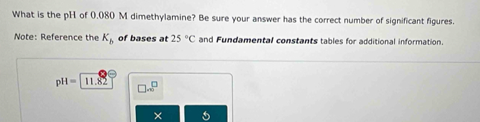 What is the pH of 0.080 M dimethylamine? Be sure your answer has the correct number of significant figures. 
Note: Reference the K_b of bases at 25°C and Fundamental constants tables for additional information.
pH= 11.82 □ .sqrt 0^(□) 
×