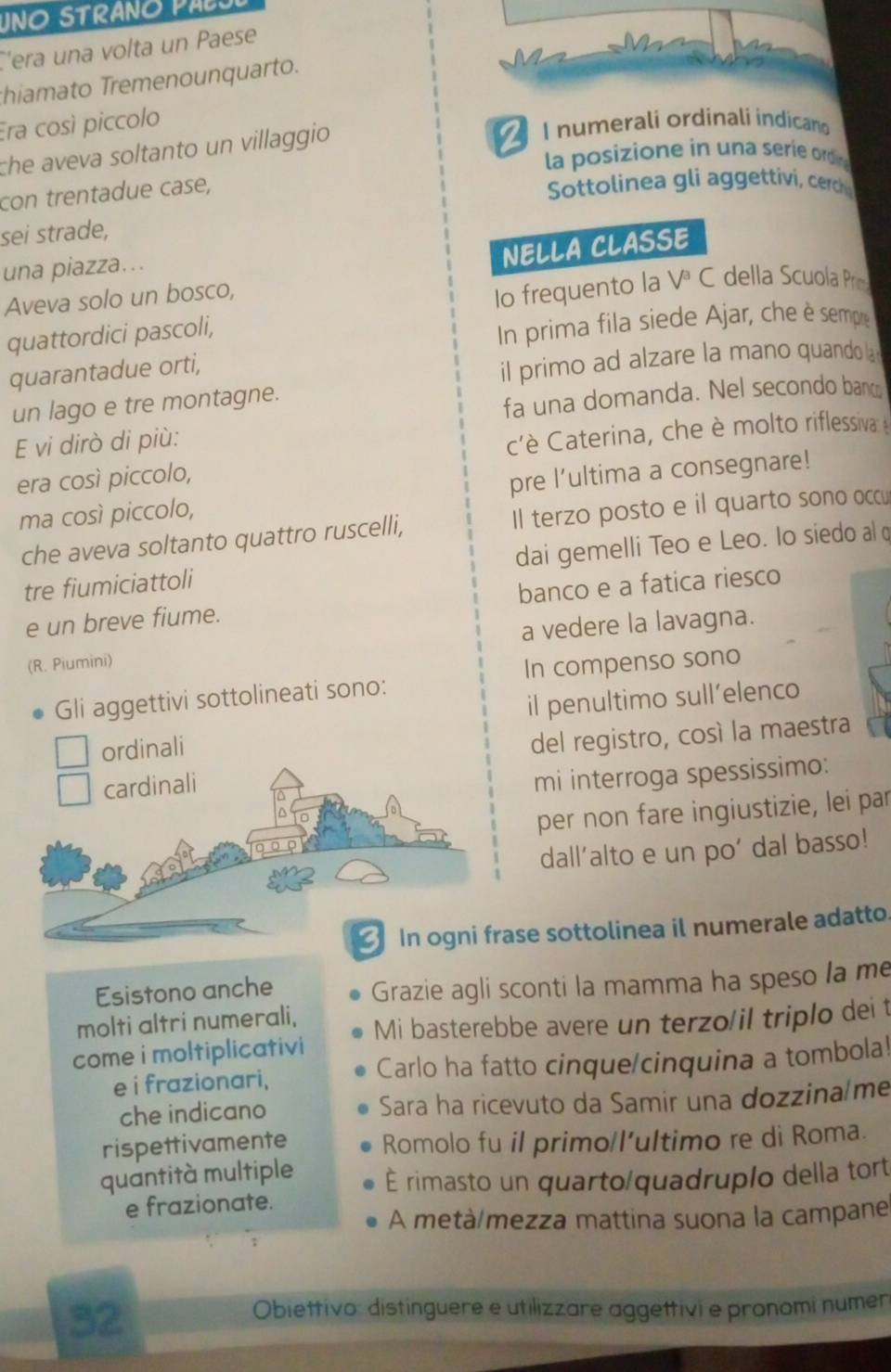 UNO STRANO PABO
C'era una volta un Paese
hiamato Tremenounquarto.
Era così piccolo
che aveva soltanto un villaggio 
Inumerali ordinali indicano
la posizione in una serie ordin
con trentadue case,
Sottolinea gli aggettivi, cerc
sei strade,
una piazza…..
NELLA CLASSE
Aveva solo un bosco,
Io frequento la V^a C della Scuola Pr
quattordici pascoli,
In prima fila siede Ajar, che è sempre
quarantadue orti,
il primo ad alzare la mano quando l
un lago e tre montagne.
fa una domanda. Nel secondo bano
E vi dirò di più:
cè Caterina, che è molto riflessiva 
era così piccolo,
ma così piccolo, pre l’ultima a consegnare!
che aveva soltanto quattro ruscelli, Il terzo posto e il quarto sono occu
tre fiumiciattoli dai gemelli Teo e Leo. lo siedo al q
e un breve fiume. banco e a fatica riesco
(R. Piumini) a vedere la lavagna.
Gli aggettivi sottolineati sono: In compenso sono
il penultimo sull’elenco
ordinali
del registro, così la maestra
cardinali
mi interroga spessissimo:
per non fare ingiustizie, lei par
dall'alto e un po' dal basso!
3  In ogni frase sottolinea il numerale adatto.
Esistono anche
Grazie agli sconti la mamma ha speso la me
molti altri numerali,
come i moltiplicativi Mi basterebbe avere un terzo/il triplo dei t
e i frazionari, Carlo ha fatto cinque/cinquina a tombola!
che indicano Sara ha ricevuto da Samir una dozzina me
rispettivamente Romolo fu il primo/l'ultimo re di Roma.
quantità multiple É rimasto un quarto/quadruplo della tort
e frazionate.
A metà/mezza mattina suona la campane
;
32
Obiettivo: distinguere e utilizzare aggettivi e pronomi numer