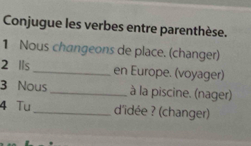 Conjugue les verbes entre parenthèse. 
1 Nous changeons de place. (changer) 
2 Ils _en Europe. (voyager) 
3 Nous _à la piscine. (nager) 
4 Tu _d'idée ? (changer)