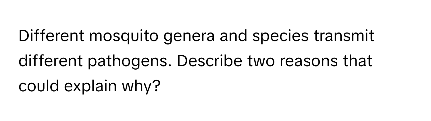 Different mosquito genera and species transmit different pathogens. Describe two reasons that could explain why?