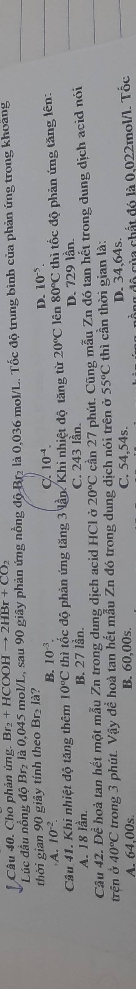 Cho phản ứng. Br_2+HC OOH (to 2HBr+CO_2
Lúc đầu nồng độ Br₂ là 0,045 mol/L, sau 90 giây phản ứng nồng độ Br₂ là 0,036 mol/L. Tốc độ trung bình của phản ứng trong khoảng
thời gian 90 giây tính theo Br₂ là?
A. 10^(-2).
B. 10^(-3). C 10^(-4).
D. 10^(-5)
Câu 41. Khi nhiệt độ tăng thêm 10°C thì tốc độ phản ứng tăng 3 lần. Khi nhiệt độ tăng từ 20°C lên 80°C thì tốc độ phản ứng tăng lên:
A. 18 lần. B. 27 lần. C. 243 lần.
D. 729 lần.
Câu 42. Để hoà tan hết một mẫu Zn trong dung dịch acid HCl ở 20°C cần 27 phút. Cũng mẫu Zn đó tan hết trong dung dịch acid nói
trện ở 40°C trong 3 phút. Vậy để hoà tan hết mẫu Zn đó trong dung dịch nói trên ở 55°C thì cần thời gian là:
A. 64.00s. B. 60,00s. C. 54,54s. D. 34,64s.
là độ của chất đó là 0,022mol/l. Tốc