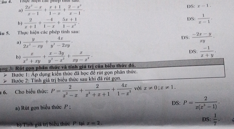 Âu 4. Thực mện các phếp tìíh sau 
a)  (2x^2-x)/x-1 + (x+1)/1-x + (2-x^2)/x-1 . 
DS: x-1. 
b)  2/x+1 + (-4)/1-x + (5x+1)/1-x^2 . 
DS:  1/x-1 . 
Ấu 5. Thực hiện các phép tính sau: 
a)  y/2x^2-xy + 4x/y^2-2xy . DS:  (-2x-y)/xy . 
b)  x/x^2+xy + (x-3y)/y^2-x^2 + x/xy-x^2 . DS:  (-1)/x+y . 
ang 3: Rút gọn phân thức và tính giá trị của biểu thức đó. 
Bước 1: Áp dụng kiến thức đã học để rút gọn phân thức. 
Bước 2: Tính giá trị biểu thức sau khi đã rút gọn. 
16. Cho biểu thức: P= 2/x^2-x + 2/x^2+x+1 + 4x/1-x^3  với x!= 0; x!= 1. 
DS: P= 2/x(x^3-1) . 
a) Rút gọn biểu thức P; 
ĐS: 
b) Tính giá trị biểu thức P tại x=2.  1/7 .