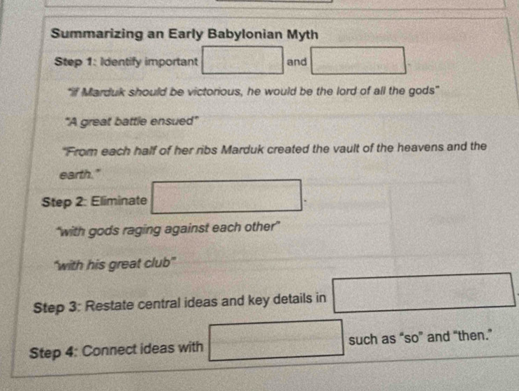 Summarizing an Early Babylonian Myth 
Step 1: Identify important and x_□  
"if Marduk should be victorious, he would be the lord of all the gods" 
"A great battle ensued" 
"From each half of her ribs Marduk created the vault of the heavens and the 
earth." 
□ 
Step 2: Eliminate _1□ □  ^□  
CuCl_2)3OH_6(s)+Cu_2O_4(s) 
“with gods raging against each other” 
“with his great club” 
Step 3: Restate central ideas and key details in  1/2 b1/2 G(x) □
□°
Step 4: Connect ideas with such as “so” and “then.” 
(11/2,
