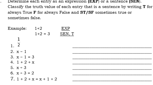 Determine each entry as an expression (EXP) or a sentence (SEN).
Classify the truth value of each entry that is a sentence by writing T for
always True F for always False and ST/SF sometimes true or
sometimes false.
Example: 1+2 EXP
1+2=3 SEN,T
1.  1/2 
_
2. x-1
_
3. x-1=3
_
4. 1+2+x
_
5. x/ 3
_
6. x/ 3=2
_
7. 1+2+x=x+1+2