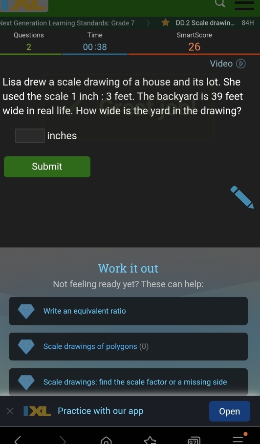 Next Generation Learning Standards: Grade 7 DD.2 Scale drawin... 84H 
Questions Time SmartScore 
2 
00:38 
26 
Video 
Lisa drew a scale drawing of a house and its lot. She 
used the scale 1 inch : 3 feet. The backyard is 39 feet
wide in real life. How wide is the yard in the drawing?
inches
Submit 
Work it out 
Not feeling ready yet? These can help: 
Write an equivalent ratio 
Scale drawings of polygons (0) 
Scale drawings: find the scale factor or a missing side 
Practice with our app Open